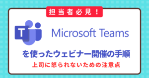 【担当者必見】Microsoft Teamsウェビナーと各アプリの違いは？開催の手順と上司に怒られないための注意点
